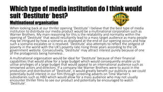 Which type of media institution do I think would
suit ‘Destitute’ best?
Multinational organisation
When looking back at our thriller opening ‘Destitute’ I believe that the best type of media
institution to distribute our media product would be a multinational corporation such as
Warner Brothers. My main reasoning for this is the relatability and normality within the
opening of ‘Destitute’ that would resultantly lead to a mass target audience as many people
may be intrigued by how a scenario as displayed at the end of our opening occurs and how
such a scenario escalates or is resolved. ‘Destitute’ also attempts to reflect the zeitgeist of
poverty in the world with the UK’s poverty rate rising three years according to the UK
government website. Consecutively, ‘Destitute’ may attract interest purely because of one
of the protagonists being homeless .
A multinational organisation would be ideal for ‘Destitute’ because of their financial
capabilities that would allow for a large budget which would consequently enable us to
utilise privileges of a large budget that would appeal to an international audience such as
renowned actors and directors. If a company like Warner Brothers were to assist in the
production and distribution of ‘Destitute’, it would greatly benefit our publicity as we could
potentially build interest in our film through screening adverts on Time Warner’s
subsidiaries such as HBO which would allow for a mass audience who may not usually
encounter thriller films to see our product and potentially be encouraged to watch
‘Destitute’.
 