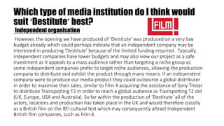 Which type of media institution do I think would
suit ‘Destitute’ best?
Independent organisation
However, the opening we have produced of ‘Destitute’ was produced on a very low
budget already which could perhaps indicate that an independent company may be
interested in producing ‘Destitute’ because of the limited funding required . Typically,
independent companies have lower budgets and may also view our project as a safe
investment as it appeals to a mass audience rather than targeting a niche group as
some independent companies prefer to target niche audiences, allowing the production
company to distribute and exhibit the product through many means. If an independent
company were to produce our media product they could outsource a global distributer
in order to maximise their sales, similar to Film 4 acquiring the assistance of Sony Tristar
to distribute Trainspotting T2 in order to reach a global audience as Trainspotting T2 did
(UK, Europe, USA and Australia). So far within the production of ‘Destitute’ all of the
actors, locations and production has taken place in the UK and would therefore classify
as a British film on the BFI cultural test which may consequently attract Independent
British film companies, such as Film 4.
 