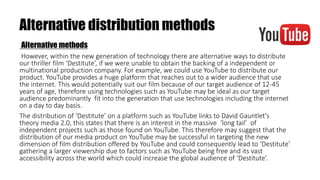 Alternative distribution methods
Alternative methods
However, within the new generation of technology there are alternative ways to distribute
our thriller film ‘Destitute’, if we were unable to obtain the backing of a independent or
multinational production company. For example, we could use YouTube to distribute our
product. YouTube provides a huge platform that reaches out to a wider audience that use
the internet. This would potentially suit our film because of our target audience of 12-45
years of age, therefore using technologies such as YouTube may be ideal as our target
audience predominantly fit into the generation that use technologies including the internet
on a day to day basis.
The distribution of ‘Destitute’ on a platform such as YouTube links to David Gauntlet's
theory media 2.0, this states that there is an interest in the massive ‘long tail’ of
independent projects such as those found on YouTube. This therefore may suggest that the
distribution of our media product on YouTube may be successful in targeting the new
dimension of film distribution offered by YouTube and could consequently lead to ‘Destitute’
gathering a larger viewership due to factors such as YouTube being free and its vast
accessibility across the world which could increase the global audience of ‘Destitute’.
 