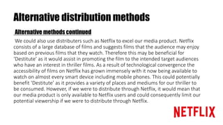 Alternative distribution methods
Alternative methods continued
We could also use distributers such as Netflix to excel our media product. Netflix
consists of a large database of films and suggests films that the audience may enjoy
based on previous films that they watch. Therefore this may be beneficial for
‘Destitute’ as it would assist in promoting the film to the intended target audiences
who have an interest in thriller films. As a result of technological convergence the
accessibility of films on Netflix has grown immensely with it now being available to
watch on almost every smart device including mobile phones. This could potentially
benefit ‘Destitute’ as it provides a variety of places and mediums for our thriller to
be consumed. However, if we were to distribute through Netflix, it would mean that
our media product is only available to Netflix users and could consequently limit our
potential viewership if we were to distribute through Netflix.
 