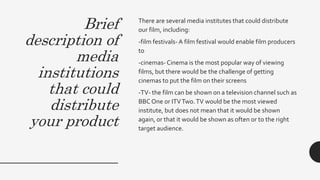 Brief
description of
media
institutions
that could
distribute
your product
There are several media institutes that could distribute
our film, including:
-film festivals-A film festival would enable film producers
to
-cinemas-Cinema is the most popular way of viewing
films, but there would be the challenge of getting
cinemas to put the film on their screens
-TV- the film can be shown on a television channel such as
BBC One or ITVTwo.TV would be the most viewed
institute, but does not mean that it would be shown
again, or that it would be shown as often or to the right
target audience.
 
