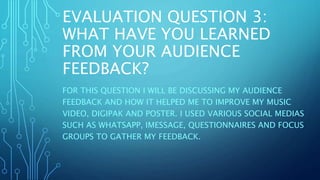 EVALUATION QUESTION 3:
WHAT HAVE YOU LEARNED
FROM YOUR AUDIENCE
FEEDBACK?
FOR THIS QUESTION I WILL BE DISCUSSING MY AUDIENCE
FEEDBACK AND HOW IT HELPED ME TO IMPROVE MY MUSIC
VIDEO, DIGIPAK AND POSTER. I USED VARIOUS SOCIAL MEDIAS
SUCH AS WHATSAPP, IMESSAGE, QUESTIONNAIRES AND FOCUS
GROUPS TO GATHER MY FEEDBACK.
 