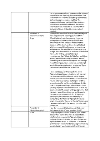 the responseswere inmysurveytomake sure the
informationwasclear.Iput2 questionson each
slide andmade sure that everythinglookedneat
before itwaspresentedonmyblog. The
powerpointallowedme toquicklyrefertomy
informationwheneverIneededitandall the
informationwasaccessible asIcouldjustflick
betweenslidestofindoutthe informationI
needed.
Presenter3
(NickyJohansson)
From yourquantitative researchwhatwere your
nextstepstowardscreatingyourshortfilm?
Grace AfterI hadanalysedthe responsesfrommy
surveyIlookedupextensivelythe different
amountsof mental illnessestherewere thatI
coulddo a filmabout,andthenthoughtabout
whichoneswouldbe of interesttome and my
audience andthatwouldalsofitinwiththe zero
budgetandsmall amountof locationsthatI would
have.AfterfindingAgoraphobiaIjust
rememberedthatI’dheardof itbefore andit had
alwaysseemedinterestingtome as it wasnot
somethingIhadcome across before andhavinga
fearof leavingyourownhome wassomethingI
wantedtoput across to otherpeople andshow
themwhatit wouldbe like tofeel that.
I thenwentaboutby findingarticlesabout
AgoraphobiasoI couldeducate myself more on
the illnessandpublishedthese onmyblogas
researchso that I couldreferbackto theminthe
future.AfterthisIstarteddraftingmyfirstfew
synopsisideasformyfilmsothatI coulddecide
how exactlyIwantedto go aboutthe processof
creatingmy shortfilm.Ithenwenton todraft my
scriptusingCeltX,ascript writingprogramme that
has everytype of insertthatyoucouldneedto
create a script,I created6 drafts of my script
developingiteachtime butstill keepingit
surroundingthe theme of Agoraphobiaevery
single time,andbythe endof the draftingprocess
I was veryhappywiththe waymy storyline had
turnedout.
Presenter3
(NickyJohansson)
How didyourquantitative researchhelpyou
duringyourdrafts of your scripton CeltX?
Grace Usingmy target audience researchIwasable to
decide thatI wantedmymaincharacter to be a
late female teenagerwithAgoraphobiaasmy
mainparticipantsinthe surveywere femaleand
agedbetween16and 24 years old.To make the
plotline more hopefulandshow progressfrommy
worklast yearI usedvoicemailsfromthe main
 