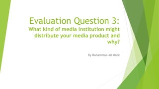 Evaluation Question 3:
What kind of media institution might
distribute your media product and
why?
By Muhammad-Ali Mane
 