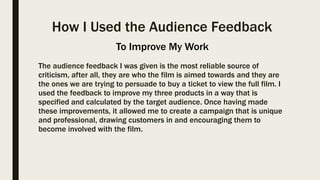 How I Used the Audience Feedback
The audience feedback I was given is the most reliable source of
criticism, after all, they are who the film is aimed towards and they are
the ones we are trying to persuade to buy a ticket to view the full film. I
used the feedback to improve my three products in a way that is
specified and calculated by the target audience. Once having made
these improvements, it allowed me to create a campaign that is unique
and professional, drawing customers in and encouraging them to
become involved with the film.
To Improve My Work
 
