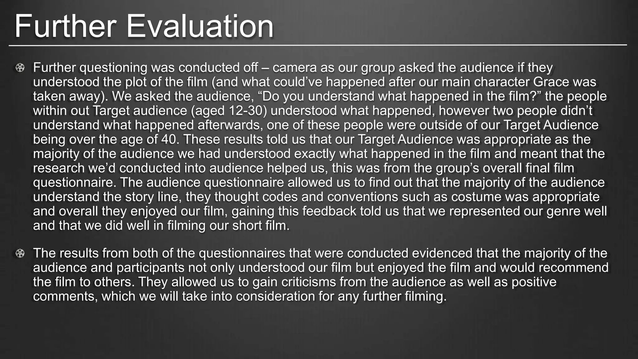 Further Evaluation
Further questioning was conducted off – camera as our group asked the audience if they
understood the plot of the film (and what could’ve happened after our main character Grace was
taken away). We asked the audience, “Do you understand what happened in the film?” the people
within out Target audience (aged 12-30) understood what happened, however two people didn’t
understand what happened afterwards, one of these people were outside of our Target Audience
being over the age of 40. These results told us that our Target Audience was appropriate as the
majority of the audience we had understood exactly what happened in the film and meant that the
research we’d conducted into audience helped us, this was from the group’s overall final film
questionnaire. The audience questionnaire allowed us to find out that the majority of the audience
understand the story line, they thought codes and conventions such as costume was appropriate
and overall they enjoyed our film, gaining this feedback told us that we represented our genre well
and that we did well in filming our short film.
The results from both of the questionnaires that were conducted evidenced that the majority of the
audience and participants not only understood our film but enjoyed the film and would recommend
the film to others. They allowed us to gain criticisms from the audience as well as positive
comments, which we will take into consideration for any further filming.
 