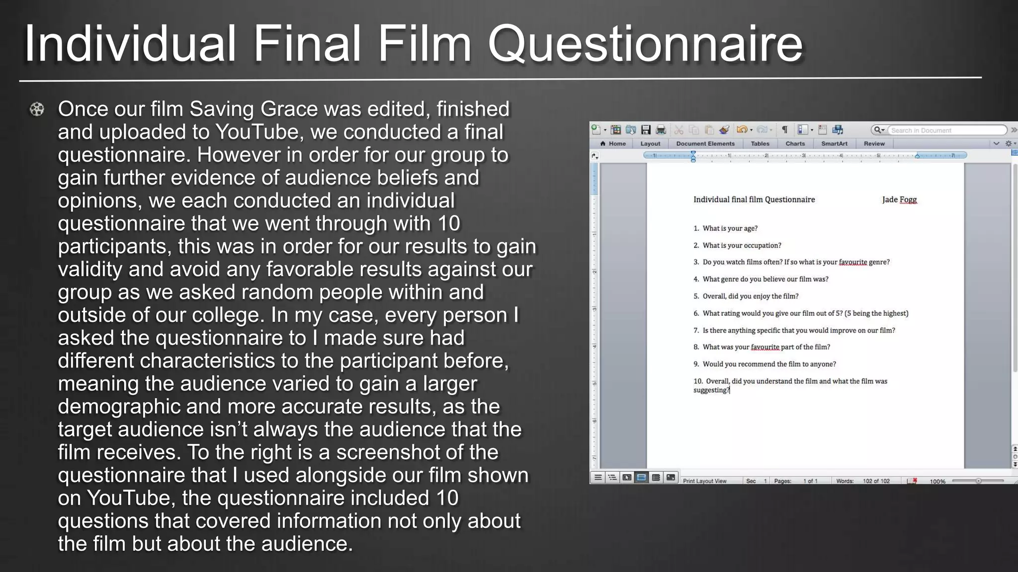 Individual Final Film Questionnaire
Once our film Saving Grace was edited, finished
and uploaded to YouTube, we conducted a final
questionnaire. However in order for our group to
gain further evidence of audience beliefs and
opinions, we each conducted an individual
questionnaire that we went through with 10
participants, this was in order for our results to gain
validity and avoid any favorable results against our
group as we asked random people within and
outside of our college. In my case, every person I
asked the questionnaire to I made sure had
different characteristics to the participant before,
meaning the audience varied to gain a larger
demographic and more accurate results, as the
target audience isn’t always the audience that the
film receives. To the right is a screenshot of the
questionnaire that I used alongside our film shown
on YouTube, the questionnaire included 10
questions that covered information not only about
the film but about the audience.
 
