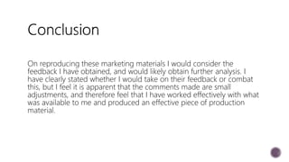 On reproducing these marketing materials I would consider the
feedback I have obtained, and would likely obtain further analysis. I
have clearly stated whether I would take on their feedback or combat
this, but I feel it is apparent that the comments made are small
adjustments, and therefore feel that I have worked effectively with what
was available to me and produced an effective piece of production
material.
 