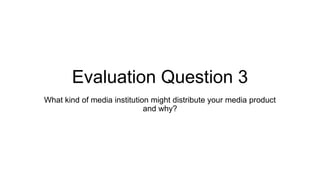 Evaluation Question 3
What kind of media institution might distribute your media product
and why?
 