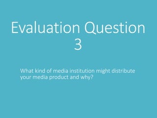 Evaluation Question
3
What kind of media institution might distribute
your media product and why?
 