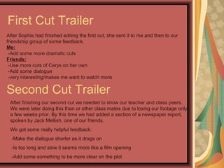 First Cut Trailer
After Sophie had finished editing the first cut, she sent it to me and then to our
friendship group of some feedback.
Me:
-Add some more dramatic cuts
Friends:
-Use more cuts of Cerys on her own
-Add some dialogue
-very interesting/makes me want to watch more
Second Cut Trailer
After finishing our second cut we needed to show our teacher and class peers.
We were later doing this than or other class mates due to losing our footage only
a few weeks prior. By this time we had added a section of a newspaper report,
spoken by Jack Mellish, one of our friends.
We got some really helpful feedback:
-Make the dialogue shorter as it drags on
-Is too long and slow it seems more like a film opening
-Add some something to be more clear on the plot
 