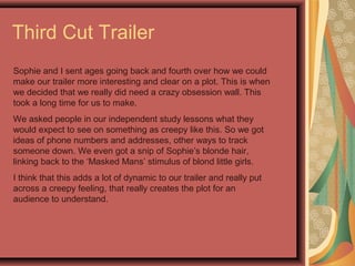 Third Cut Trailer
Sophie and I sent ages going back and fourth over how we could
make our trailer more interesting and clear on a plot. This is when
we decided that we really did need a crazy obsession wall. This
took a long time for us to make.
We asked people in our independent study lessons what they
would expect to see on something as creepy like this. So we got
ideas of phone numbers and addresses, other ways to track
someone down. We even got a snip of Sophie’s blonde hair,
linking back to the ‘Masked Mans’ stimulus of blond little girls.
I think that this adds a lot of dynamic to our trailer and really put
across a creepy feeling, that really creates the plot for an
audience to understand.
 