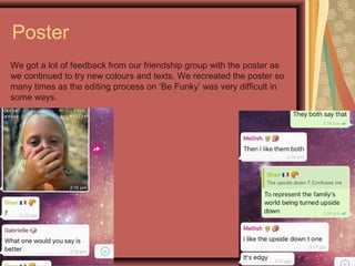 Poster
We got a lot of feedback from our friendship group with the poster as
we continued to try new colours and texts. We recreated the poster so
many times as the editing process on ‘Be Funky’ was very difficult in
some ways.
 