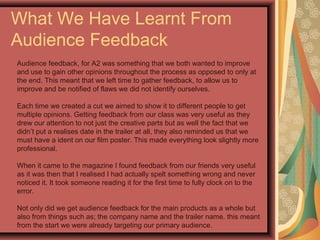 What We Have Learnt From
Audience Feedback
Audience feedback, for A2 was something that we both wanted to improve
and use to gain other opinions throughout the process as opposed to only at
the end. This meant that we left time to gather feedback, to allow us to
improve and be notified of flaws we did not identify ourselves.
Each time we created a cut we aimed to show it to different people to get
multiple opinions. Getting feedback from our class was very useful as they
drew our attention to not just the creative parts but as well the fact that we
didn’t put a realises date in the trailer at all, they also reminded us that we
must have a ident on our film poster. This made everything look slightly more
professional.
When it came to the magazine I found feedback from our friends very useful
as it was then that I realised I had actually spelt something wrong and never
noticed it. It took someone reading it for the first time to fully clock on to the
error.
Not only did we get audience feedback for the main products as a whole but
also from things such as; the company name and the trailer name. this meant
from the start we were already targeting our primary audience.
 