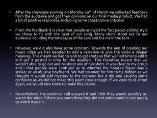 • After the showcase evening on Monday 20th of March we collected feedback
from the audience and got their opinions on our final media product. We had
a lot of positive responses, including some constructive criticism.
• From the feedback it is clear that people enjoyed the fast paced editing style
we chose to fit with the beat of our song. Many shots stood out to our
audience including the time lapse of the cars and the ink in the tank.
• However, we did also have some criticism. Towards the end of creating our
music video we had decided to add a narrative to give the video a deeper
meaning. This meant we had to rush to get shots so that we had time to edit it
and get it posted in time for the deadline. This therefore meant that we
weren’t able to go out and re-shoot any of our shots. It was clear to my group
and I that people were confused as to whether the hooded figure was a
stalker or an abusive boyfriend. We had planned for him to be hidden as we
thought it would add mystery to the scenario but it did end causing some
confusion as we did not make this point clear enough. If we were to re-shoot
again, we would now know to make this clearer.
• Nevertheless, the audience still enjoyed it and I felt they would possibly re-
watch the video if there was something they did not understand or just purely
to watch it again.
 