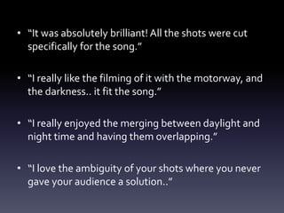 • “It was absolutely brilliant! All the shots were cut
specifically for the song.”
• “I really like the filming of it with the motorway, and
the darkness.. it fit the song.”
• “I really enjoyed the merging between daylight and
night time and having them overlapping.”
• “I love the ambiguity of your shots where you never
gave your audience a solution..”
 