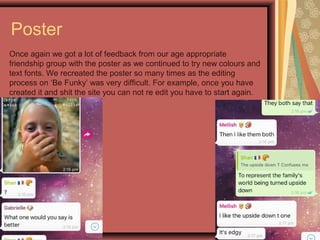 Poster
Once again we got a lot of feedback from our age appropriate
friendship group with the poster as we continued to try new colours and
text fonts. We recreated the poster so many times as the editing
process on ‘Be Funky’ was very difficult. For example, once you have
created it and shit the site you can not re edit you have to start again.
 