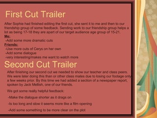 First Cut Trailer
After Sophie had finished editing the first cut, she sent it to me and then to our
friendship group of some feedback. Sending work to our friendship group helps a
lot as being 17-18 they are apart of our target audience age group of 15-21.
Me:
-Add some more dramatic cuts
Friends:
-Use more cuts of Cerys on her own
-Add some dialogue
-very interesting/makes me want to watch more
Second Cut Trailer
After finishing our second cut we needed to show our teacher and class peers.
We were later doing this than or other class mates due to losing our footage only
a few weeks prior. By this time we had added a section of a newspaper report,
spoken by Jack Mellish, one of our friends.
We got some really helpful feedback:
-Make the dialogue shorter as it drags on
-Is too long and slow it seems more like a film opening
-Add some something to be more clear on the plot
 