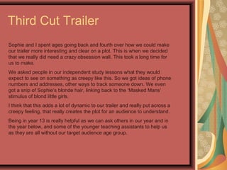 Third Cut Trailer
Sophie and I spent ages going back and fourth over how we could make
our trailer more interesting and clear on a plot. This is when we decided
that we really did need a crazy obsession wall. This took a long time for
us to make.
We asked people in our independent study lessons what they would
expect to see on something as creepy like this. So we got ideas of phone
numbers and addresses, other ways to track someone down. We even
got a snip of Sophie’s blonde hair, linking back to the ‘Masked Mans’
stimulus of blond little girls.
I think that this adds a lot of dynamic to our trailer and really put across a
creepy feeling, that really creates the plot for an audience to understand.
Being in year 13 is really helpful as we can ask others in our year and in
the year below, and some of the younger teaching assistants to help us
as they are all without our target audience age group.
 