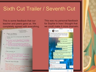 Sixth Cut Trailer / Seventh Cut
This is some feedback that our
teacher and peers gave us. We
completely agreed with everything.
This was my personal feedback
for Sophie in how I thought that
we could make it more dramatic.
 
