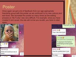 Poster
Once again we got a lot of feedback from our age appropriate
friendship group with the poster as we continued to try new colours and
text fonts. We recreated the poster so many times as the editing
process on ‘Be Funky’ was very difficult. For example, once you have
created it and saved, the site will not let you re-edit, you have to start
again.
 