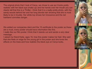 The original photo that I took of Cerys, we chose to use as it looks pretty
realistic with her black eye (make up) and her hands over her mouth you can
clearly tell that this is a Thriller. I think that it is a really pretty photo, with the
sandy woods behind her and her long blonde hair showing that she is most
likely to be in trouble. Her white top shows her innocence and the red
hairband connotes danger.
We added our companies ident and the 15 certificate to the poster as these
are a must, every poster should have information like this.
I really like our film poster I think that it stands out and sends a very clear
message.
I asked my friend Katie, ages 18, how this poster makes her feel. She said
that she feels on edge for the young girl in the poster and she loves the
effects on the trees and how realistic the black eye on Cerys looks.
 