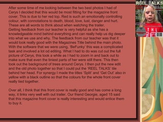 After some time of me looking between the two best photos I had of
Cerys I decided that this would be most fitting for the magazine front
cover. This is due to her red top. Red is such an emotionally controlling
colour, with connotations to death, blood, love, lust, danger and hurt.
These are all words to think about when watching the trailer.
Getting feedback from our teacher is very helpful as she has a
knowledgeable mind behind everything and can really help us dig deeper
into what we use and why. The feedback from our teacher was that it
would look really good with the Magazines Title behind the main photo.
With the software that we were using, ‘BeFunky’ this was a complicated
task and involved a lot od editing. What I had to do was cut out the full
picture of Cerys, this took a while as I had to zoom in and back out to
make sure that even the tiniest parts of her were still there. This then
took out the background of trees around Cerys. I then put the new edit
and the old photo together so that I could put the ‘REEL TALKS’ tile
behind her head. For synergy I made the titles ‘Split’ and ‘Get Out’ also in
yellow with a black outline so that the colours for the whole front cover
really tied together.
Over all, I think that this front cover is really good and has come a long
way, it links very well with out trailer. Our friend Georgie, aged 15 said
that this magazine front cover is really interesting and would entice them
to buy it.
 