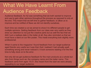 What We Have Learnt From
Audience Feedback
Audience feedback, for A2 was something that we both wanted to improve
and use to gain other opinions throughout the process as opposed to only at
the end. This meant that we left time to gather feedback, to allow us to
improve and be notified of flaws we did not identify ourselves.
Each time we created a cut we aimed to show it to different people to get
multiple opinions. Getting feedback from our class was very useful as they
drew our attention to not just the creative parts but as well the fact that we
didn’t put a realises date in the trailer at all, they also reminded us that we
must have a ident on our film poster. This made everything look slightly more
professional.
When it came to the magazine I found feedback from our target audience
aged friends very useful as it was then that I realised I had actually spelt
something wrong and never noticed it. It took someone reading it for the first
time to fully clock on to the error.
Not only did we get audience feedback for the main products as a whole but
also from things such as; the company name and the trailer name. This
feedback came from ages 15-21, this meant from the start we were already
appealing to our target audience.
 
