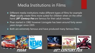 Media Institutions in Films
 Different media institutions make different types of films for example
Pixar usually create films more suited for children when on the other
hand 20th Century Fox are famous for their adult movies.
 Pixar started in 1982 however Lionsgate has been around forty seven
years longer since 1935
 Both are extremely famous and have produced many famous films
PIXAR 20TH CENTURY FOX
 