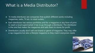 What is a Media Distributor?
 ”A media distributor are companies that publish different works including
magazines, radio, TV etc. to retail outlets. ”
 Each distributor has various portfolios and for a magazine or any form of print
to reach a local supermarket it has to go through a distributor. The distributor
is the one that makes the magazines and sells them to stores for profit.
 Distributors usually don't sell one brand or genre of magazine. They may offer
a rap magazine but also a lifestyle magazine so they match everyones needs
 