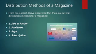 Distribution Methods of a Magazine
 From my research I have discovered that there are several
distribution methods for a magazine:
 1. Sale or Return
 2. Publishers
 3. Apps
 4. Subscription
 