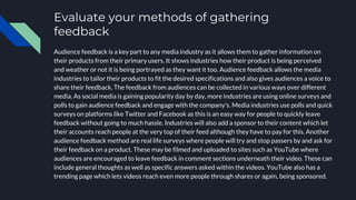 Evaluate your methods of gathering
feedback
Audience feedback is a key part to any media industry as it allows them to gather information on
their products from their primary users. It shows industries how their product is being perceived
and weather or not it is being portrayed as they want it too. Audience feedback allows the media
industries to tailor their products to fit the desired specifications and also gives audiences a voice to
share their feedback. The feedback from audiences can be collected in various ways over different
media. As social media is gaining popularity day by day, more industries are using online surveys and
polls to gain audience feedback and engage with the company's. Media industries use polls and quick
surveys on platforms like Twitter and Facebook as this is an easy way for people to quickly leave
feedback without going to much hassle. Industries will also add a sponsor to their content which let
their accounts reach people at the very top of their feed although they have to pay for this. Another
audience feedback method are real life surveys where people will try and stop passers by and ask for
their feedback on a product. These may be filmed and uploaded to sites such as YouTube where
audiences are encouraged to leave feedback in comment sections underneath their video. These can
include general thoughts as well as specific answers asked within the videos. YouTube also has a
trending page which lets videos reach even more people through shares or again, being sponsored.
 