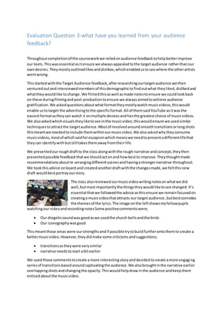 Evaluation Question 3-what have you learned from your audience
feedback?
Throughoutcompletionof the courseworkwe reliedonaudience feedbacktohelpbetterimprove
our texts.Thiswasessential asitensure we alwaysappealedtothe targetaudience ratherthanour
owndesires. Theymostlyoutlinedlikesanddislikes,whichenabledustosee where the otherartists
wentwrong.
Thisstartedwiththe Target Audience feedback,afterresearchingourtargetaudience we then
venturedoutandinterviewedmembersof thisdemographictofindoutwhat theyliked,dislikedand
whattheywouldlike tochange. We filmedthisaswell asmade notestoensure we couldlookback
on these duringfilmingandpost-productiontoensure we alwaysaimedtoachieve audience
gratification. We askedquestionsaboutwhatformattheymostlywatchmusicvideos,thiswould
enable ustotarget the advertisingtothe specificformat.All of themsaidYouTube asitwasthe
easiestformatastheycan watch it onmultiple devicesandhasthe greatestchoice of musicvideos.
We alsoaskedwhichvisualstheyliketosee inthe musicvideo,thiswouldensure we usedsimilar
techniquestoattractthe targetaudience.Mostof revolvedaroundsmoothtransitionsorlongshots
thismeantwe neededtoinclude themwithinourmusicvideo.We alsoaskedwhytheyconsume
musicvideos,mostof whichsaidforescapismwhichmeanswe needtopresentadifferentlifethat
theycan identifywithbutstilltakesthemawayfromtheirlife.
We presentedourroughdraftto the classalongwiththe rough narrative andconcept,theythen
presentedpossible feedbackthatwe shouldactonand how bestto improve.Theythoughtmade
recommendationsaboutre-arrangingdifferentscenesandhavingastrongernarrative throughout.
We tookthisadvice onboard and createdanotherdraftwiththe changesmade,we feltthisnew
draft wouldbestportrayourstory.
The class alsoreviewedourmusicvideowritingnotesonwhatwe did
well,butmostimportantlythe thingstheywouldliketosee changed. It’s
essential thatwe followedthe advice asthisensure we remainfocusedon
creatinga musicvideothatattracts our target audience,butbestconnotes
the themesof the lyrics.The image onthe leftshowsmyfellowpupils
watchingour videoandrecordingnotesSome positivecommentswere;
 Our diegeticsoundwas goodaswe usedthe church bellsandthe birds
 Our iconographywasgood
Thismeantthose areas were ourstrengthsandif possible trytobuildfurtherontothemto create a
bettermusicvideo.However,theydidmake some criticismsandsuggestions;
 transitionsastheywere verysimilar
 narrative needstostart a bitearlier
We usedthose commentstocreate a more interestingstoryanddecidedtocreate amore engaging
seriesof transitionsbasedaroundcaptivatingthe audience.We alsobroughtinthe narrative earlier
overlappingshotsandchangingthe opacity.Thiswouldhelpdraw inthe audience andkeepthem
enticedaboutthe musicvideo.
 