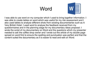 Word
I was able to use word on my computer which I used to bring together information. I
was able to create tables on word which was useful for my risk assessment and I
also used tables to analyse different shots from existing documentaries such as A
Very British Hotel. I used word to analyse the feedback received from my
questionnaires and in the planning stage for my documentary ideas proposal. I
wrote the script of my documentary on Word and the questions which my presenter
needed to ask the coffee shop owner and I wrote out the article of my double page
spread on word first to ensure the spelling and punctuation was perfect and that the
content suited the documentary as it is easier to read and edit on Word.
 