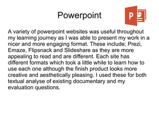 Powerpoint
A variety of powerpoint websites was useful throughout
my learning journey as I was able to present my work in a
nicer and more engaging format. These include; Prezi,
Emaze, Flipsnack and Slideshare as they are more
appealing to read and are different. Each site has
different formats which took a little while to learn how to
use each one although the finish product looks more
creative and aesthetically pleasing. I used these for both
textual analyse of existing documentary and my
evaluation questions.
 