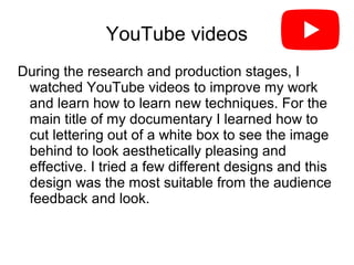 YouTube videos
During the research and production stages, I
watched YouTube videos to improve my work
and learn how to learn new techniques. For the
main title of my documentary I learned how to
cut lettering out of a white box to see the image
behind to look aesthetically pleasing and
effective. I tried a few different designs and this
design was the most suitable from the audience
feedback and look.
 