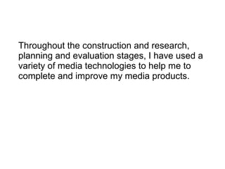 Throughout the construction and research,
planning and evaluation stages, I have used a
variety of media technologies to help me to
complete and improve my media products.
 