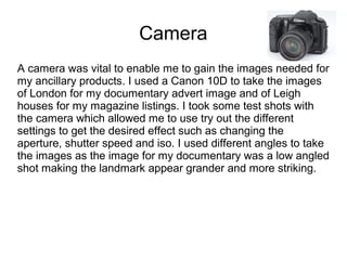 Camera
A camera was vital to enable me to gain the images needed for
my ancillary products. I used a Canon 10D to take the images
of London for my documentary advert image and of Leigh
houses for my magazine listings. I took some test shots with
the camera which allowed me to use try out the different
settings to get the desired effect such as changing the
aperture, shutter speed and iso. I used different angles to take
the images as the image for my documentary was a low angled
shot making the landmark appear grander and more striking.
 