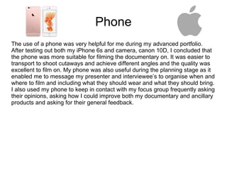 Phone
The use of a phone was very helpful for me during my advanced portfolio.
After testing out both my iPhone 6s and camera, canon 10D, I concluded that
the phone was more suitable for filming the documentary on. It was easier to
transport to shoot cutaways and achieve different angles and the quality was
excellent to film on. My phone was also useful during the planning stage as it
enabled me to message my presenter and interviewee’s to organise when and
where to film and including what they should wear and what they should bring.
I also used my phone to keep in contact with my focus group frequently asking
their opinions, asking how I could improve both my documentary and ancillary
products and asking for their general feedback.
 