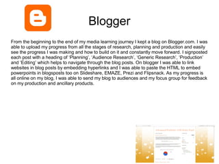 Blogger
From the beginning to the end of my media learning journey I kept a blog on Blogger.com. I was
able to upload my progress from all the stages of research, planning and production and easily
see the progress I was making and how to build on it and constantly move forward. I signposted
each post with a heading of ‘Planning’, ‘Audience Research’, ‘Generic Research’, ‘Production’
and ‘Editing’ which helps to navigate through the blog posts. On blogger I was able to link
websites in blog posts by embedding hyperlinks and I was able to paste the HTML to embed
powerpoints in blogsposts too on Slideshare, EMAZE, Prezi and Flipsnack. As my progress is
all online on my blog, I was able to send my blog to audiences and my focus group for feedback
on my production and ancillary products.
 