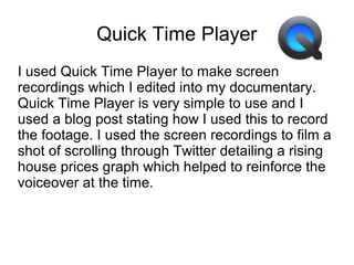 Quick Time Player
I used Quick Time Player to make screen
recordings which I edited into my documentary.
Quick Time Player is very simple to use and I
used a blog post stating how I used this to record
the footage. I used the screen recordings to film a
shot of scrolling through Twitter detailing a rising
house prices graph which helped to reinforce the
voiceover at the time.
 