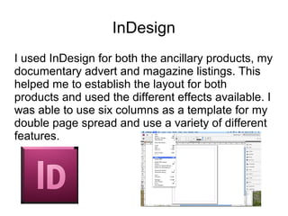 InDesign
I used InDesign for both the ancillary products, my
documentary advert and magazine listings. This
helped me to establish the layout for both
products and used the different effects available. I
was able to use six columns as a template for my
double page spread and use a variety of different
features.
 