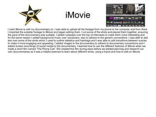 iMovie
I used iMovie to edit my documentary on, I was able to upload all the footage from my phone to the computer and from there
I imported the suitable footage to iMovie and began editing them. I cut some of the shots and placed them together, ensuring
the pace of the documentary was suitable. I added cutaways over the top of interviews to make them more interesting and
for the same reason I added background music over voiceovers, also to adhere to the generic conventions. I was able to add
text over some of the shots which I used to outline statistics and hashtags and I was able to add transitions between scenes
to make it more engaging and appealing. I added images to the documentary to adhere to documentary conventions and I
added screen recordings of social media to the documentary. I learned how to use the different features of iMovie when we
made a short film named ‘The Phone Call’. We created this film during class before we started planning and research our
own documentaries as it was a helpful exercise to learn about different shots, using a tripod and how to edit on iMovie.
 