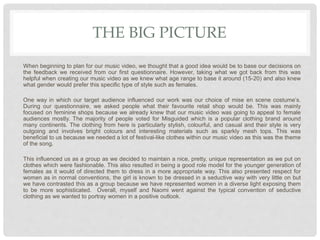 THE BIG PICTURE
When beginning to plan for our music video, we thought that a good idea would be to base our decisions on
the feedback we received from our first questionnaire. However, taking what we got back from this was
helpful when creating our music video as we knew what age range to base it around (15-20) and also knew
what gender would prefer this specific type of style such as females.
One way in which our target audience influenced our work was our choice of mise en scene costume’s.
During our questionnaire, we asked people what their favourite retail shop would be. This was mainly
focused on feminine shops because we already knew that our music video was going to appeal to female
audiences mostly. The majority of people voted for Misguided which is a popular clothing brand around
many continents. The clothing from here is particularly stylish, colourful, and casual and their style is very
outgoing and involves bright colours and interesting materials such as sparkly mesh tops. This was
beneficial to us because we needed a lot of festival-like clothes within our music video as this was the theme
of the song.
This influenced us as a group as we decided to maintain a nice, pretty, unique representation as we put on
clothes which were fashionable. This also resulted in being a good role model for the younger generation of
females as it would of directed them to dress in a more appropriate way. This also presented respect for
women as in normal conventions, the girl is known to be dressed in a seductive way with very little on but
we have contrasted this as a group because we have represented women in a diverse light exposing them
to be more sophisticated. Overall, myself and Naomi went against the typical convention of seductive
clothing as we wanted to portray women in a positive outlook.
 
