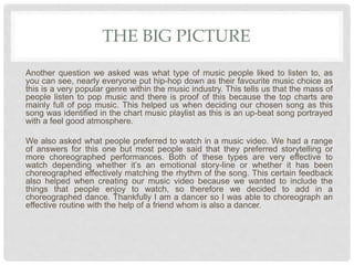 THE BIG PICTURE
Another question we asked was what type of music people liked to listen to, as
you can see, nearly everyone put hip-hop down as their favourite music choice as
this is a very popular genre within the music industry. This tells us that the mass of
people listen to pop music and there is proof of this because the top charts are
mainly full of pop music. This helped us when deciding our chosen song as this
song was identified in the chart music playlist as this is an up-beat song portrayed
with a feel good atmosphere.
We also asked what people preferred to watch in a music video. We had a range
of answers for this one but most people said that they preferred storytelling or
more choreographed performances. Both of these types are very effective to
watch depending whether it’s an emotional story-line or whether it has been
choreographed effectively matching the rhythm of the song. This certain feedback
also helped when creating our music video because we wanted to include the
things that people enjoy to watch, so therefore we decided to add in a
choreographed dance. Thankfully I am a dancer so I was able to choreograph an
effective routine with the help of a friend whom is also a dancer.
 