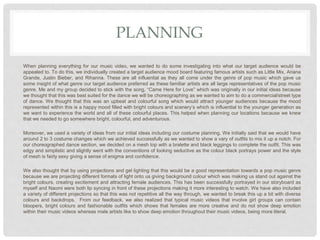PLANNING
When planning everything for our music video, we wanted to do some investigating into what our target audience would be
appealed to. To do this, we individually created a target audience mood board featuring famous artists such as Little Mix, Ariana
Grande, Justin Bieber, and Rihanna. These are all influential as they all come under the genre of pop music which gave us
some insight of what genre our target audience preferred as these familiar artists are all large representatives of the pop music
genre. Me and my group decided to stick with the song, “Came Here for Love” which was originally in our initial ideas because
we thought that this was best suited for the dance we will be choreographing as we wanted to aim to do a commercial/street type
of dance. We thought that this was an upbeat and colourful song which would attract younger audiences because the mood
represented within this is a happy mood filled with bright colours and scenery’s which is influential to the younger generation as
we want to experience the world and all of these colourful places. This helped when planning our locations because we knew
that we needed to go somewhere bright, colourful, and adventurous.
Moreover, we used a variety of ideas from our initial ideas including our costume planning. We initially said that we would have
around 2 to 3 costume changes which we achieved successfully as we wanted to show a vary of outfits to mix it up a notch. For
our choreographed dance section, we decided on a mesh top with a bralette and black leggings to complete the outfit. This was
edgy and simplistic and slightly went with the conventions of looking seductive as the colour black portrays power and the style
of mesh is fairly sexy giving a sense of enigma and confidence.
We also thought that by using projections and gel lighting that this would be a good representation towards a pop music genre
because we are projecting different formats of light onto us giving background colour which was making us stand out against the
bright colours, creating excitement and attracting female audiences. This has been successfully portrayed in our storyboard as
myself and Naomi were both lip syncing in front of these projections making it more interesting to watch. We have also included
a variety of different projections so that this was not repetitive all the way through, we wanted to break this up a bit with diverse
colours and backdrops. From our feedback, we also realized that typical music videos that involve girl groups can contain
bloopers, bright colours and fashionable outfits which shows that females are more creative and do not show deep emotion
within their music videos whereas male artists like to show deep emotion throughout their music videos, being more literal.
 