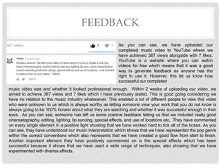 FEEDBACK
As you can see, we have uploaded our
completed music video to YouTube where we
have achieved 387 views alongside with 7 likes.
YouTube is a website where you can watch
videos for free which means that it was a good
way to generate feedback as anyone has the
right to use it. However, this let us know how
successful our completed
music video was and whether it looked professional enough. Within 2 weeks of uploading our video, we
aimed to achieve 387 views and 7 likes which I have previously stated. This is good going considering we
have no relation to the music industry whatsoever. This enabled a lot of different people to view this video
who were unknown to us which is always worthy as letting someone view your work that you do not know is
always going to be 100% honest about what they are watching and whether it was successful enough in their
eyes. As you can see, someone has left us some positive feedback telling us that we included really good
cinematography, editing, lighting, lip syncing, special effects, and use of locations etc. They have commented
on every single element in a positive light showing that we have worked hard to tick all of the boxes. As you
can see, they have understood our music interpretation which shows that we have represented the pop genre
within the correct conventions which also represents that we have created a good flow from start to finish.
Another important element they have positively commented on is the special effects which has been
successful because it shows that we have used a wide range of techniques, also showing that we have
experimented with diverse effects.
 