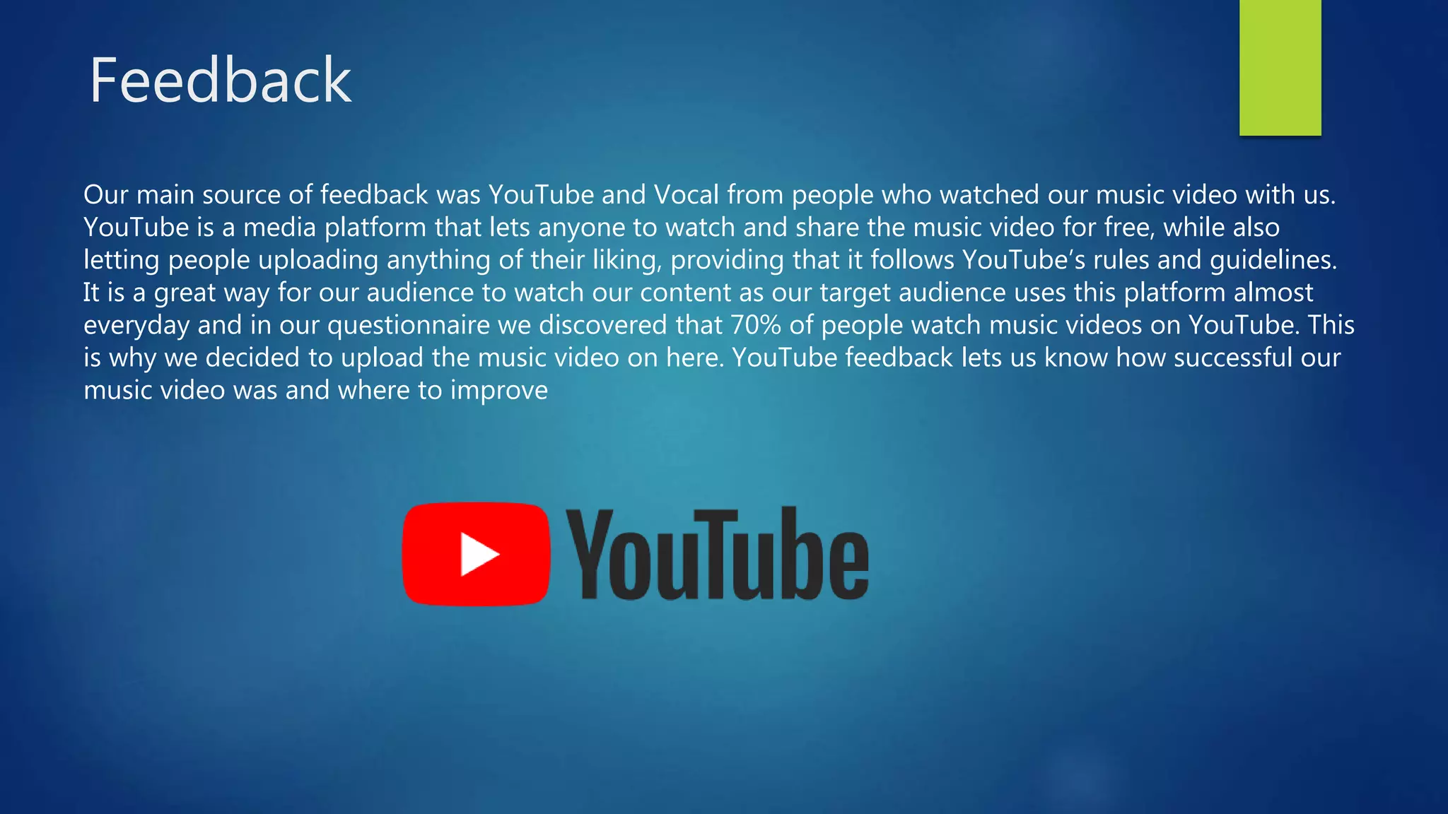 Feedback
Our main source of feedback was YouTube and Vocal from people who watched our music video with us.
YouTube is a media platform that lets anyone to watch and share the music video for free, while also
letting people uploading anything of their liking, providing that it follows YouTube’s rules and guidelines.
It is a great way for our audience to watch our content as our target audience uses this platform almost
everyday and in our questionnaire we discovered that 70% of people watch music videos on YouTube. This
is why we decided to upload the music video on here. YouTube feedback lets us know how successful our
music video was and where to improve
 