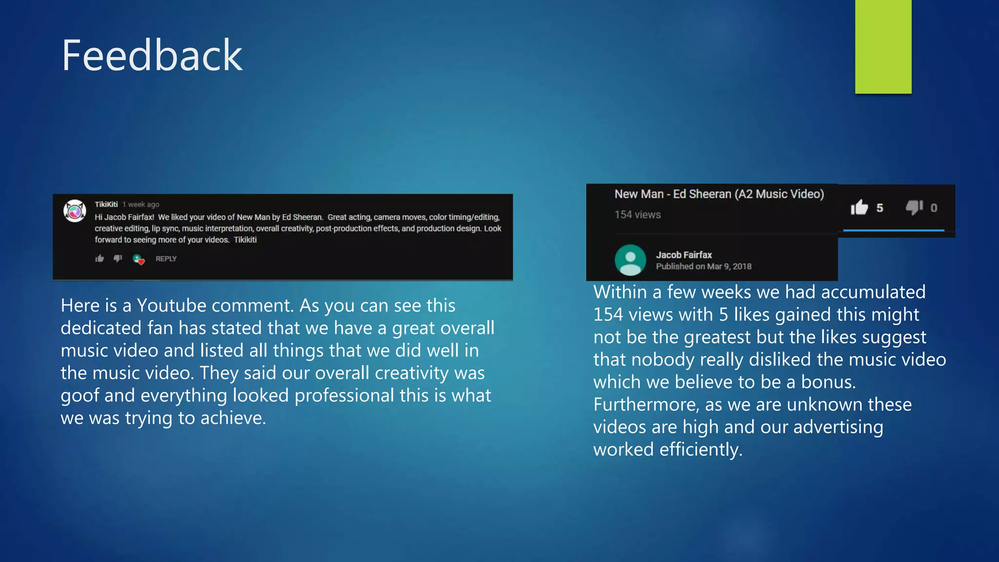 Feedback
Here is a Youtube comment. As you can see this
dedicated fan has stated that we have a great overall
music video and listed all things that we did well in
the music video. They said our overall creativity was
goof and everything looked professional this is what
we was trying to achieve.
Within a few weeks we had accumulated
154 views with 5 likes gained this might
not be the greatest but the likes suggest
that nobody really disliked the music video
which we believe to be a bonus.
Furthermore, as we are unknown these
videos are high and our advertising
worked efficiently.
 