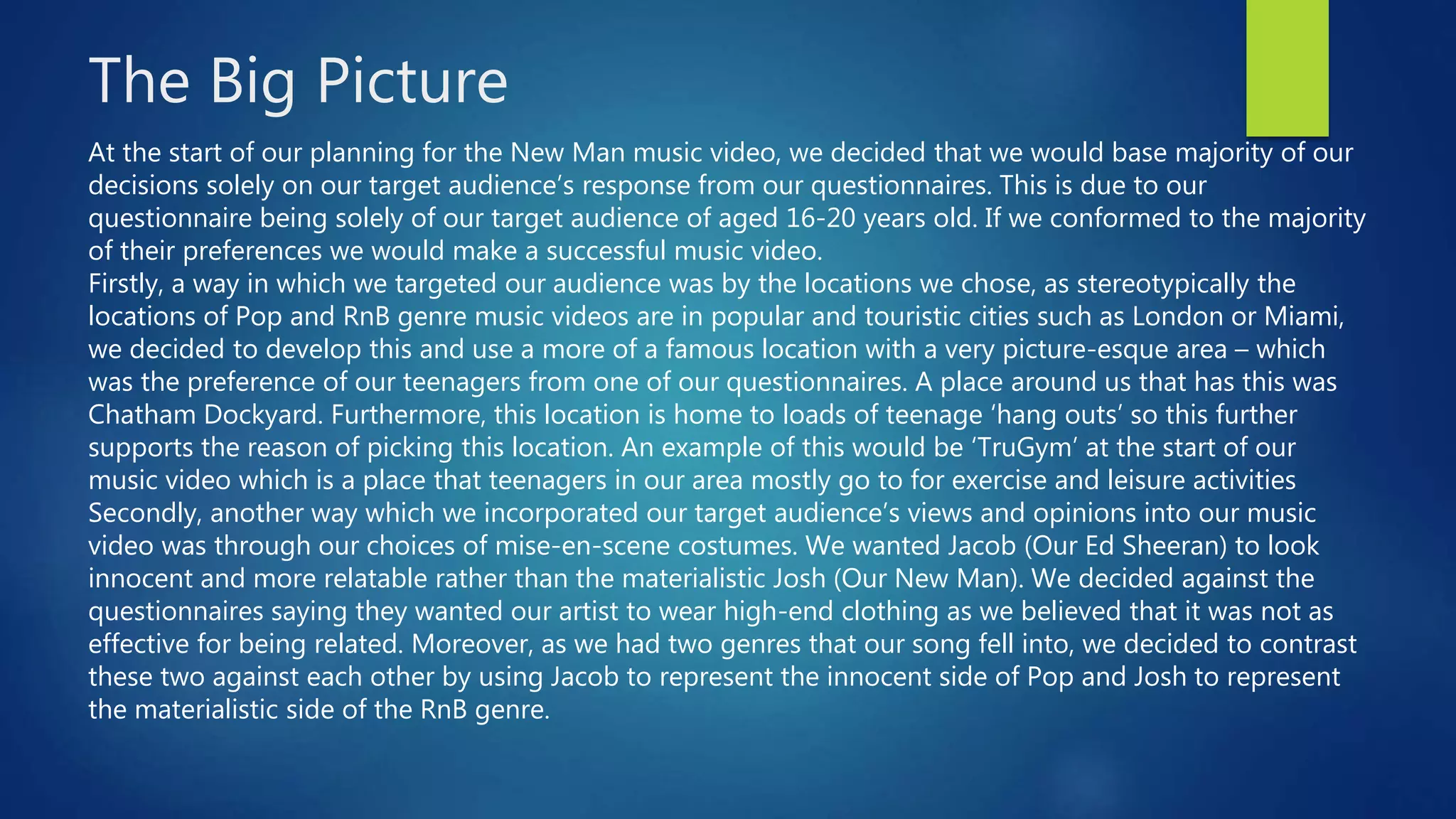 The Big Picture
At the start of our planning for the New Man music video, we decided that we would base majority of our
decisions solely on our target audience’s response from our questionnaires. This is due to our
questionnaire being solely of our target audience of aged 16-20 years old. If we conformed to the majority
of their preferences we would make a successful music video.
Firstly, a way in which we targeted our audience was by the locations we chose, as stereotypically the
locations of Pop and RnB genre music videos are in popular and touristic cities such as London or Miami,
we decided to develop this and use a more of a famous location with a very picture-esque area – which
was the preference of our teenagers from one of our questionnaires. A place around us that has this was
Chatham Dockyard. Furthermore, this location is home to loads of teenage ‘hang outs’ so this further
supports the reason of picking this location. An example of this would be ‘TruGym’ at the start of our
music video which is a place that teenagers in our area mostly go to for exercise and leisure activities
Secondly, another way which we incorporated our target audience’s views and opinions into our music
video was through our choices of mise-en-scene costumes. We wanted Jacob (Our Ed Sheeran) to look
innocent and more relatable rather than the materialistic Josh (Our New Man). We decided against the
questionnaires saying they wanted our artist to wear high-end clothing as we believed that it was not as
effective for being related. Moreover, as we had two genres that our song fell into, we decided to contrast
these two against each other by using Jacob to represent the innocent side of Pop and Josh to represent
the materialistic side of the RnB genre.
 